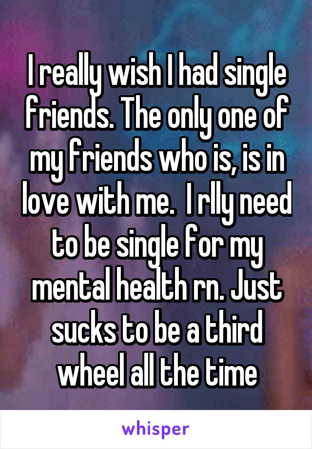 I really wish I had single friends. The only one of my friends who is, is in love with me.  I rlly need to be single for my mental health rn. Just sucks to be a third wheel all the time