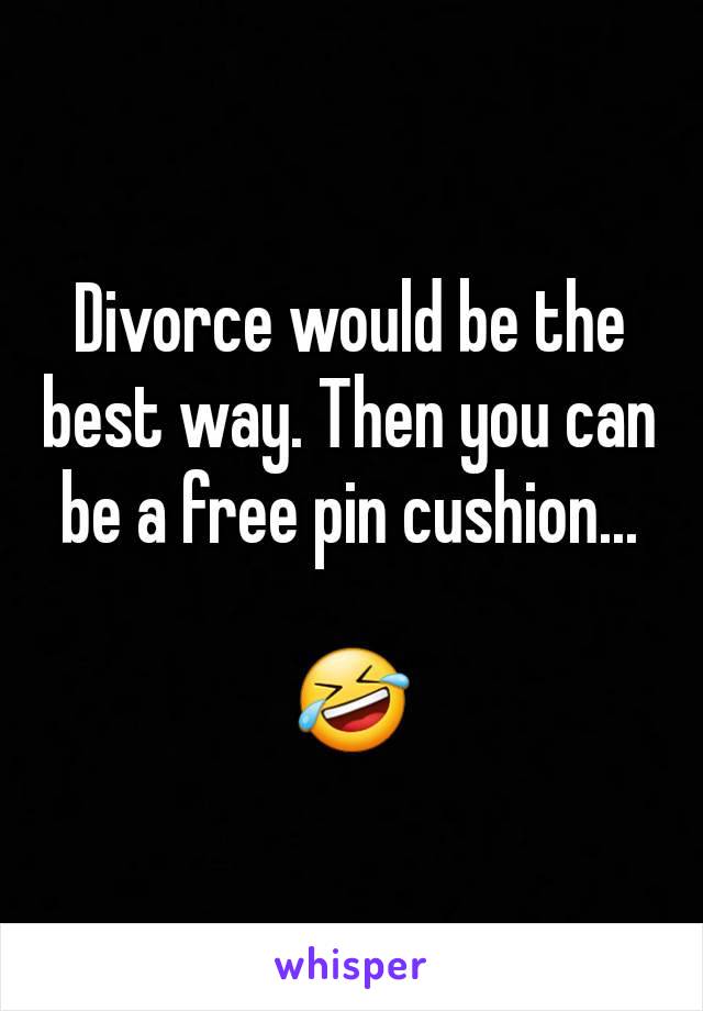 Divorce would be the best way. Then you can be a free pin cushion...

🤣