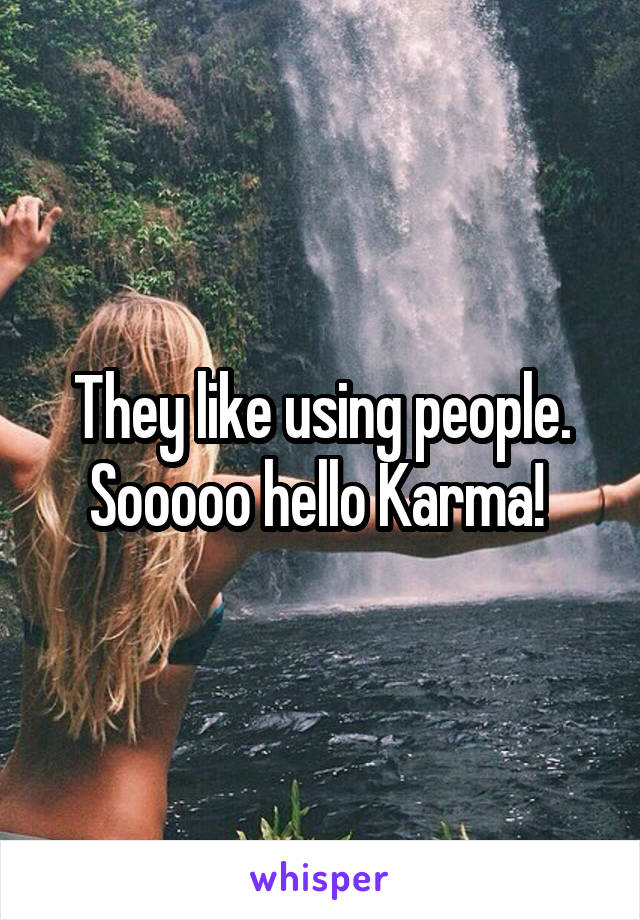 They like using people. Sooooo hello Karma! 