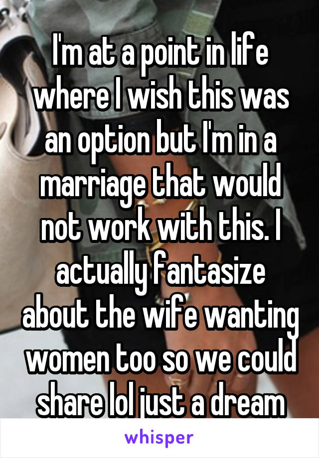 I'm at a point in life where I wish this was an option but I'm in a marriage that would not work with this. I actually fantasize about the wife wanting women too so we could share lol just a dream