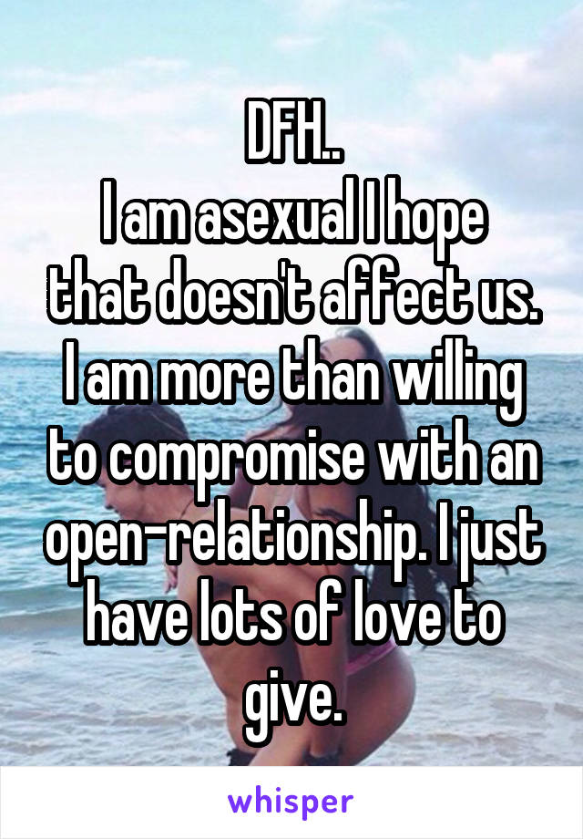 DFH..
I am asexual I hope that doesn't affect us. I am more than willing to compromise with an open-relationship. I just have lots of love to give.