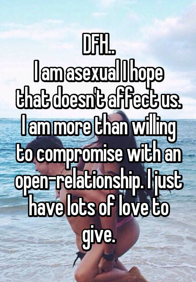 DFH..
I am asexual I hope that doesn't affect us. I am more than willing to compromise with an open-relationship. I just have lots of love to give.