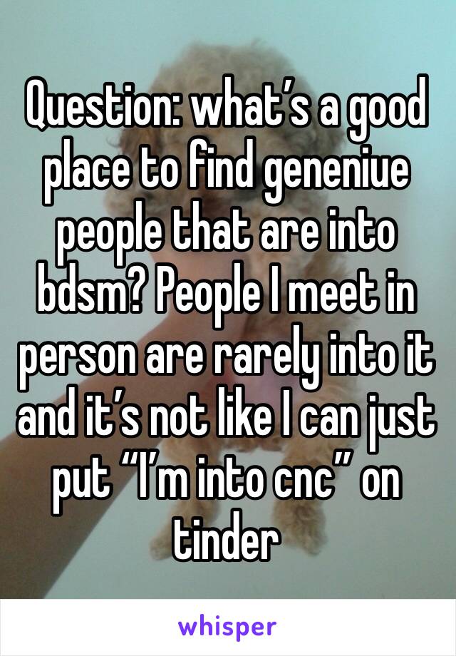 Question: what’s a good place to find geneniue people that are into bdsm? People I meet in person are rarely into it and it’s not like I can just put “I’m into cnc” on tinder