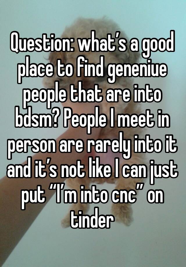 Question: what’s a good place to find geneniue people that are into bdsm? People I meet in person are rarely into it and it’s not like I can just put “I’m into cnc” on tinder