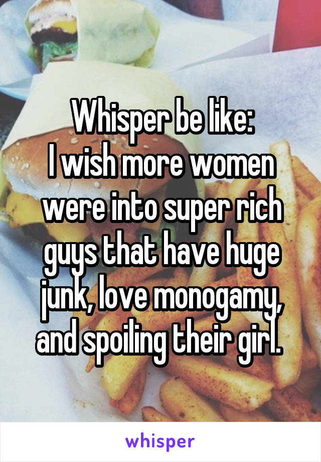 Whisper be like:
I wish more women were into super rich guys that have huge junk, love monogamy, and spoiling their girl. 