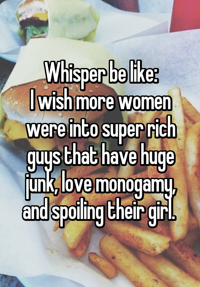 Whisper be like:
I wish more women were into super rich guys that have huge junk, love monogamy, and spoiling their girl. 