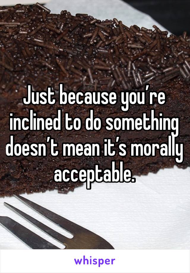 Just because you’re inclined to do something doesn’t mean it’s morally acceptable.