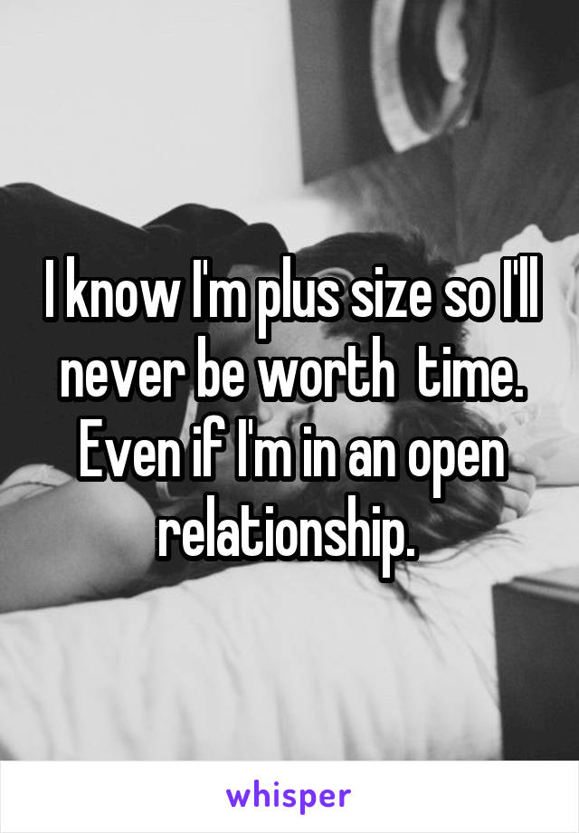 I know I'm plus size so I'll never be worth  time. Even if I'm in an open relationship. 