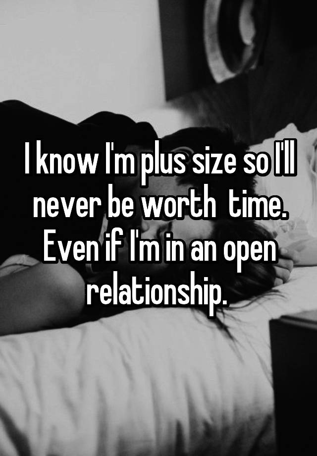 I know I'm plus size so I'll never be worth  time. Even if I'm in an open relationship. 