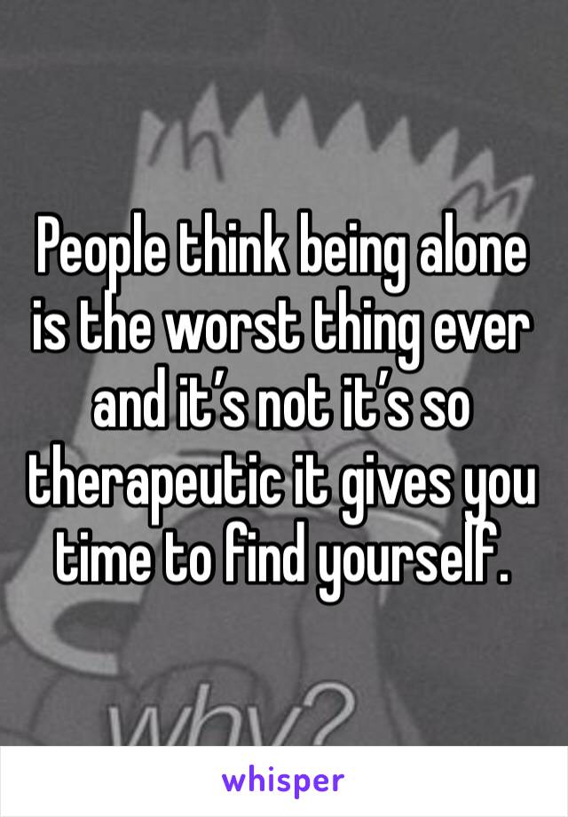 People think being alone is the worst thing ever and it’s not it’s so therapeutic it gives you time to find yourself.