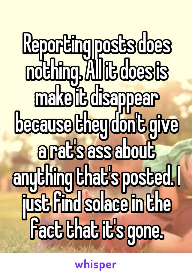 Reporting posts does nothing. All it does is make it disappear because they don't give a rat's ass about anything that's posted. I just find solace in the fact that it's gone.