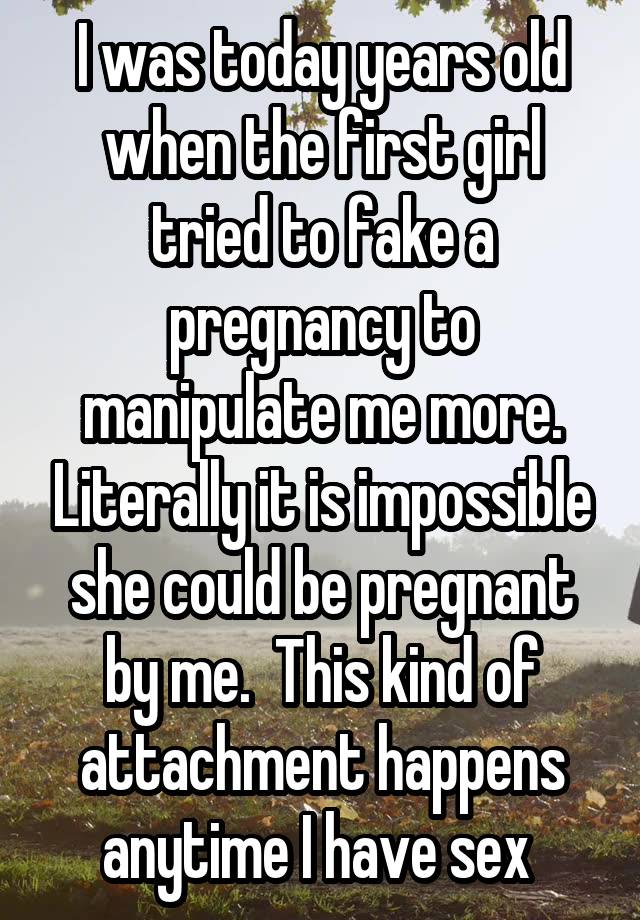 I was today years old when the first girl tried to fake a pregnancy to manipulate me more. Literally it is impossible she could be pregnant by me.  This kind of attachment happens anytime I have sex 