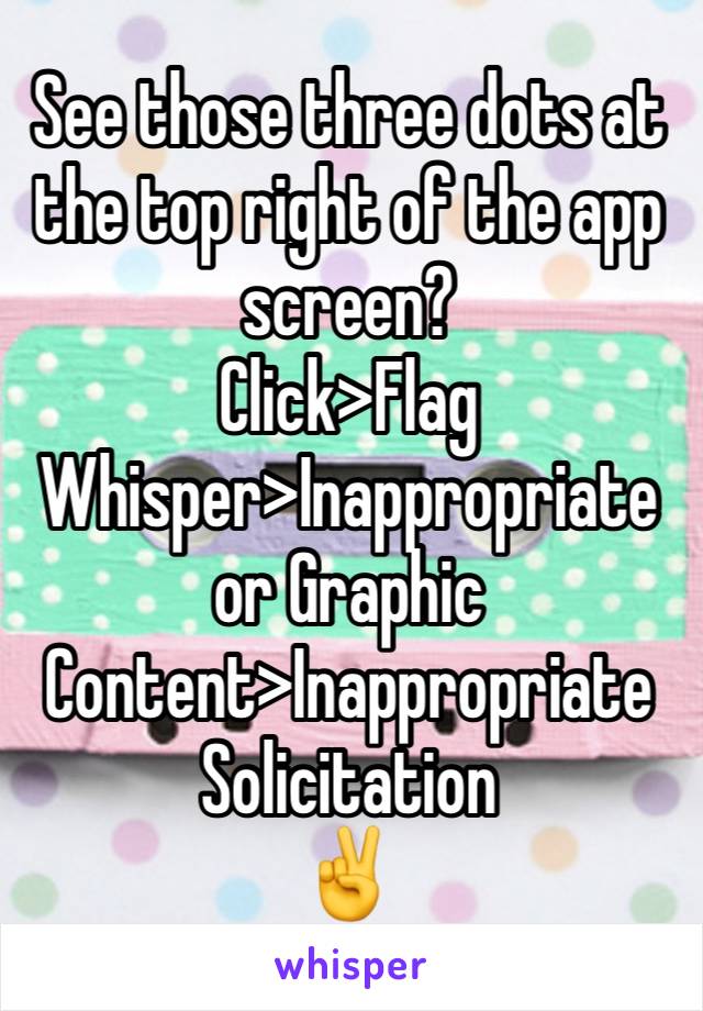 See those three dots at the top right of the app screen?
Click>Flag Whisper>Inappropriate or Graphic Content>Inappropriate Solicitation 
✌️