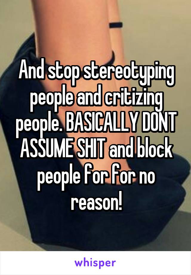 And stop stereotyping people and critizing people. BASICALLY DONT ASSUME SHIT and block people for for no reason!