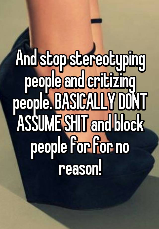 And stop stereotyping people and critizing people. BASICALLY DONT ASSUME SHIT and block people for for no reason!