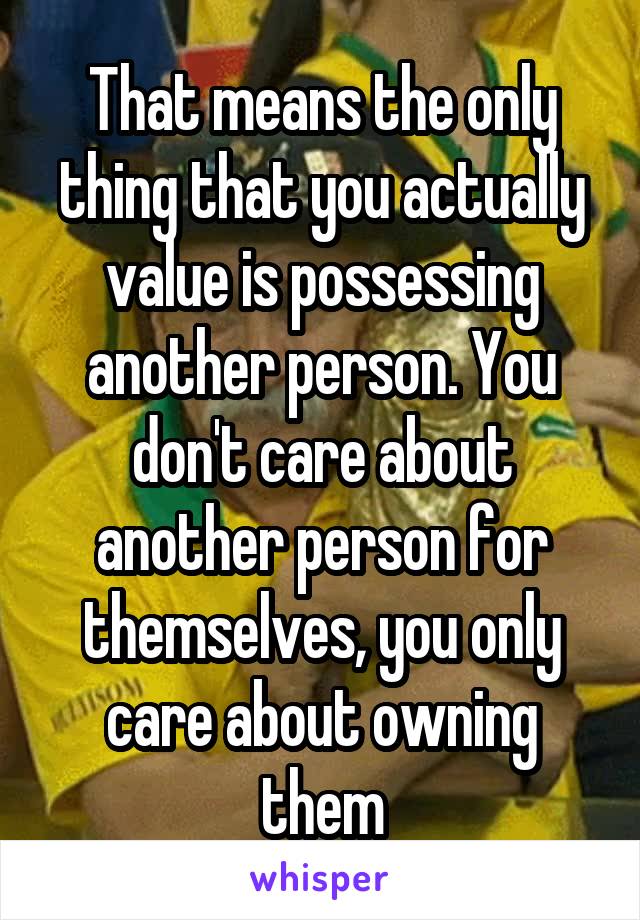 That means the only thing that you actually value is possessing another person. You don't care about another person for themselves, you only care about owning them