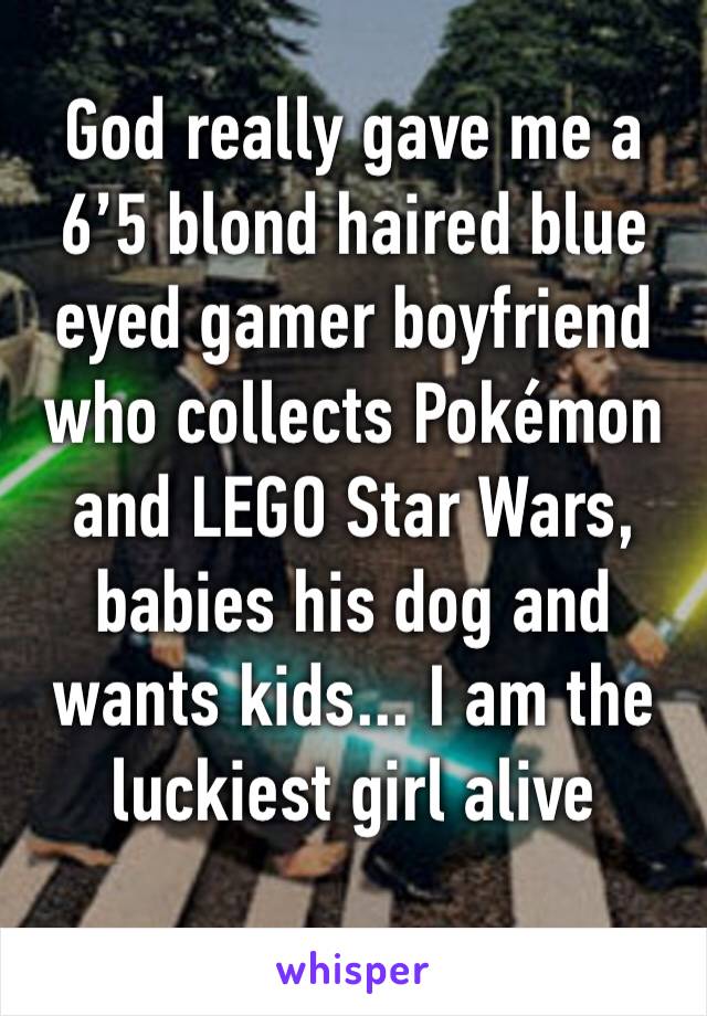 God really gave me a 6’5 blond haired blue eyed gamer boyfriend who collects Pokémon and LEGO Star Wars, babies his dog and wants kids... I am the luckiest girl alive