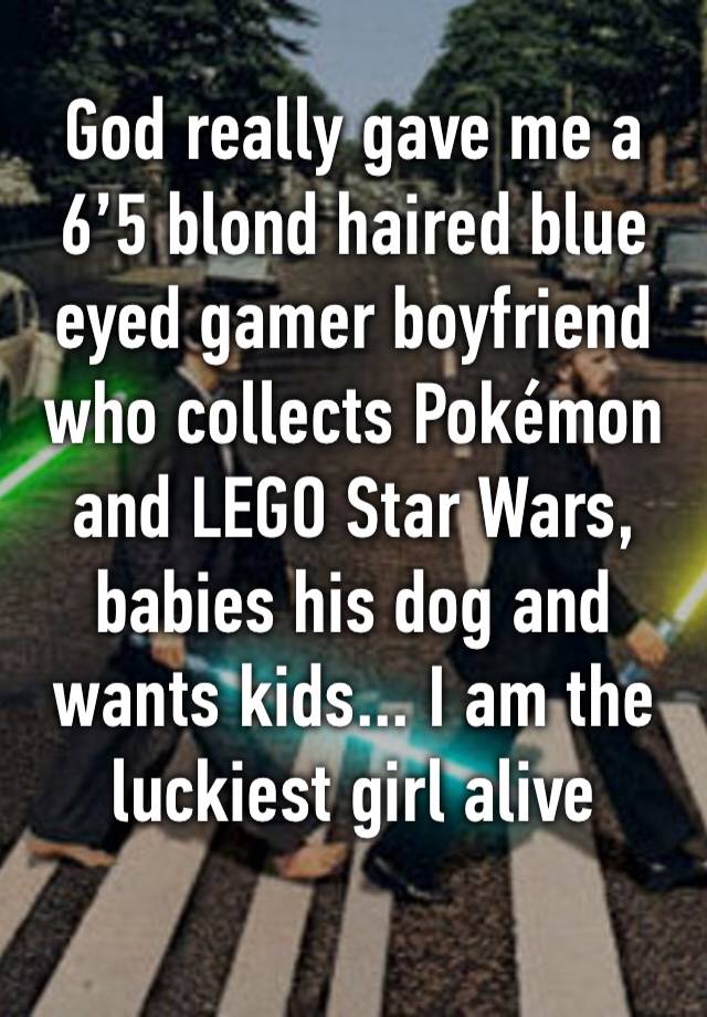 God really gave me a 6’5 blond haired blue eyed gamer boyfriend who collects Pokémon and LEGO Star Wars, babies his dog and wants kids... I am the luckiest girl alive