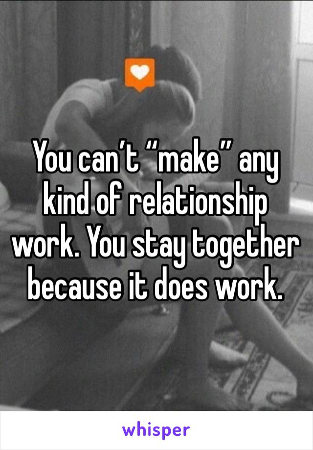 You can’t “make” any kind of relationship work. You stay together because it does work. 