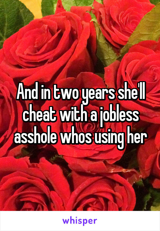 And in two years she'll cheat with a jobless asshole whos using her