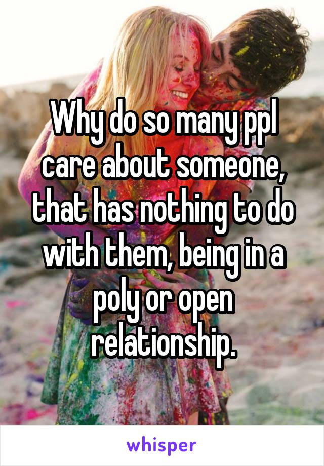 Why do so many ppl care about someone, that has nothing to do with them, being in a poly or open relationship.