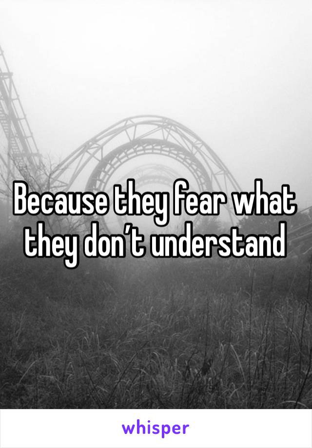 Because they fear what they don’t understand 