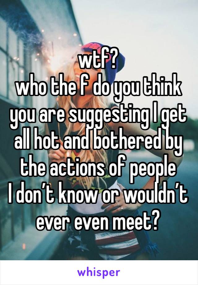 wtf?
who the f do you think you are suggesting I get all hot and bothered by the actions of people
I don’t know or wouldn’t ever even meet?