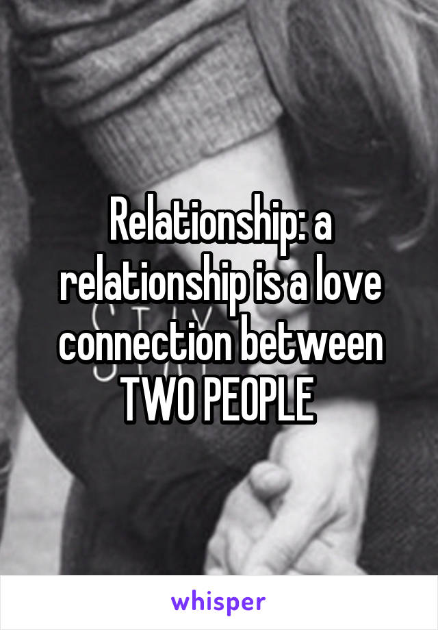 Relationship: a relationship is a love connection between TWO PEOPLE 