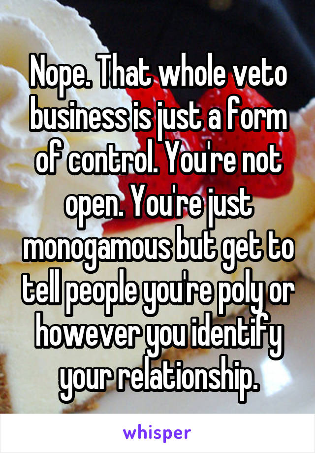 Nope. That whole veto business is just a form of control. You're not open. You're just monogamous but get to tell people you're poly or however you identify your relationship.