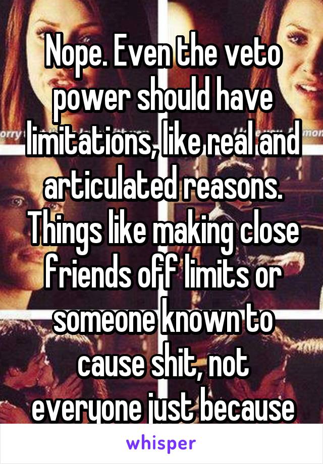 Nope. Even the veto power should have limitations, like real and articulated reasons. Things like making close friends off limits or someone known to cause shit, not everyone just because