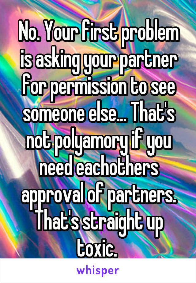 No. Your first problem is asking your partner for permission to see someone else... That's not polyamory if you need eachothers approval of partners. That's straight up toxic. 