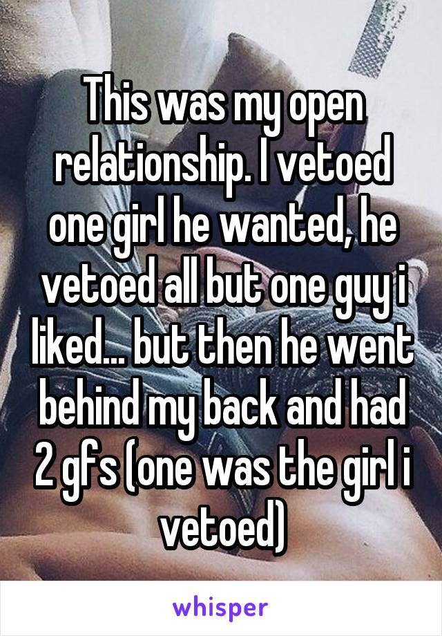 This was my open relationship. I vetoed one girl he wanted, he vetoed all but one guy i liked... but then he went behind my back and had 2 gfs (one was the girl i vetoed)