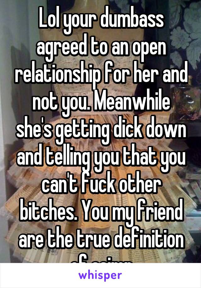 Lol your dumbass agreed to an open relationship for her and not you. Meanwhile she's getting dick down and telling you that you can't fuck other bitches. You my friend are the true definition of asimp