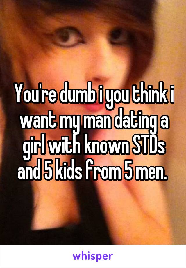 You're dumb i you think i want my man dating a girl with known STDs and 5 kids from 5 men. 