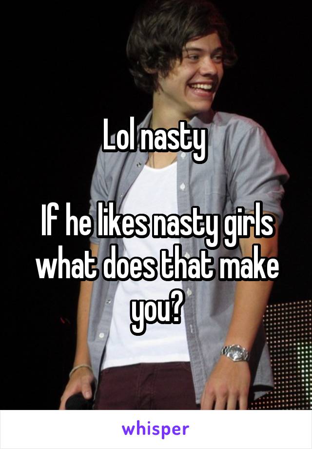 Lol nasty 

If he likes nasty girls what does that make you?