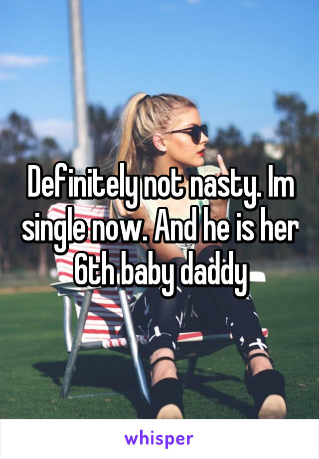 Definitely not nasty. Im single now. And he is her 6th baby daddy