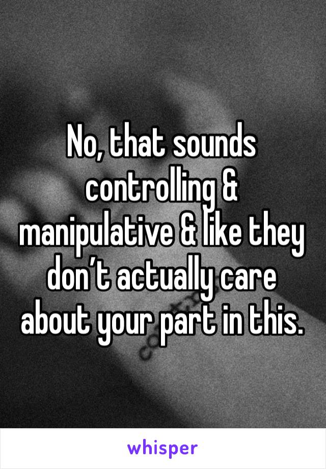 No, that sounds controlling & manipulative & like they don’t actually care about your part in this. 