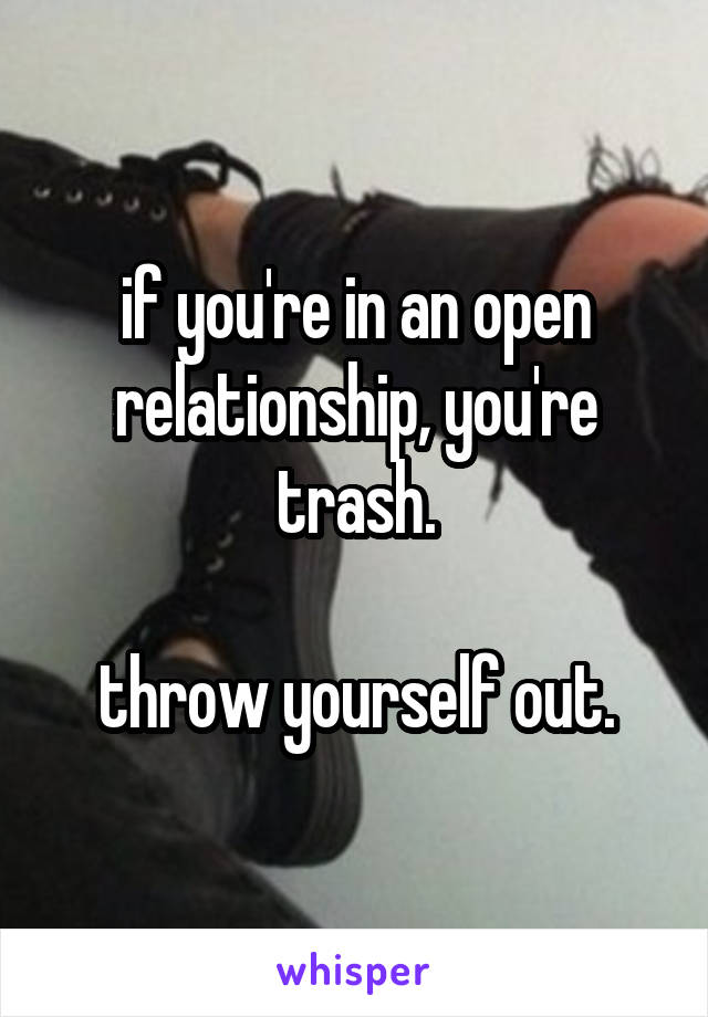 if you're in an open relationship, you're trash.

throw yourself out.