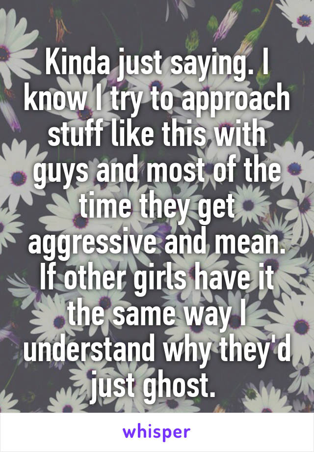 Kinda just saying. I know I try to approach stuff like this with guys and most of the time they get aggressive and mean. If other girls have it the same way I understand why they'd just ghost. 