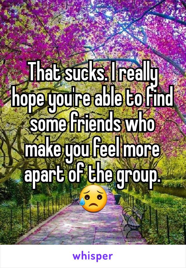 That sucks. I really hope you're able to find some friends who make you feel more  apart of the group. 😥