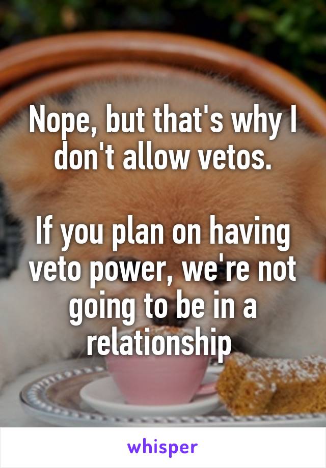 Nope, but that's why I don't allow vetos.

If you plan on having veto power, we're not going to be in a relationship 