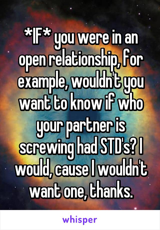 *IF* you were in an open relationship, for example, wouldn't you want to know if who your partner is screwing had STD's? I would, cause I wouldn't want one, thanks.