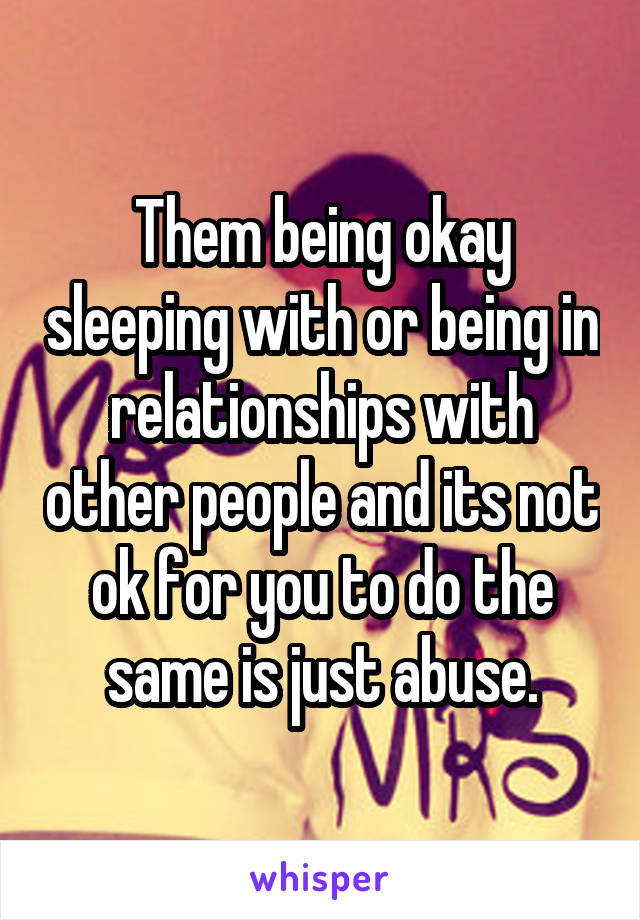 Them being okay sleeping with or being in relationships with other people and its not ok for you to do the same is just abuse.