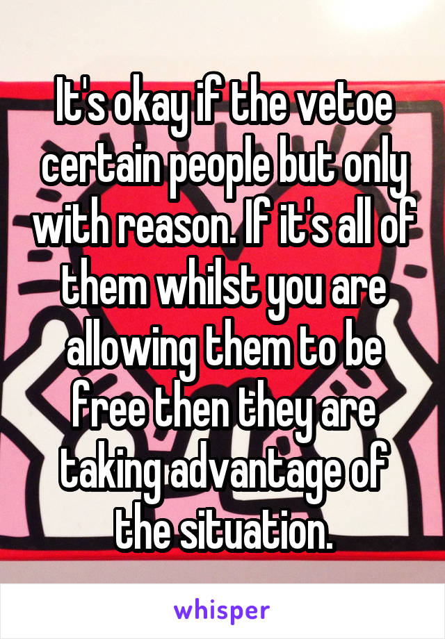 It's okay if the vetoe certain people but only with reason. If it's all of them whilst you are allowing them to be free then they are taking advantage of the situation.