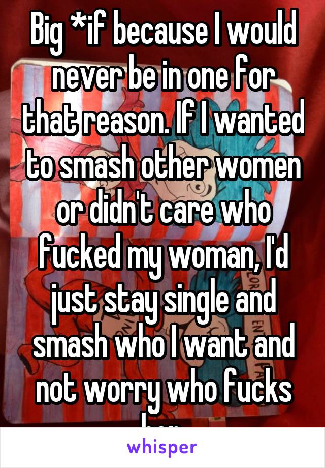 Big *if because I would never be in one for that reason. If I wanted to smash other women or didn't care who fucked my woman, I'd just stay single and smash who I want and not worry who fucks her.