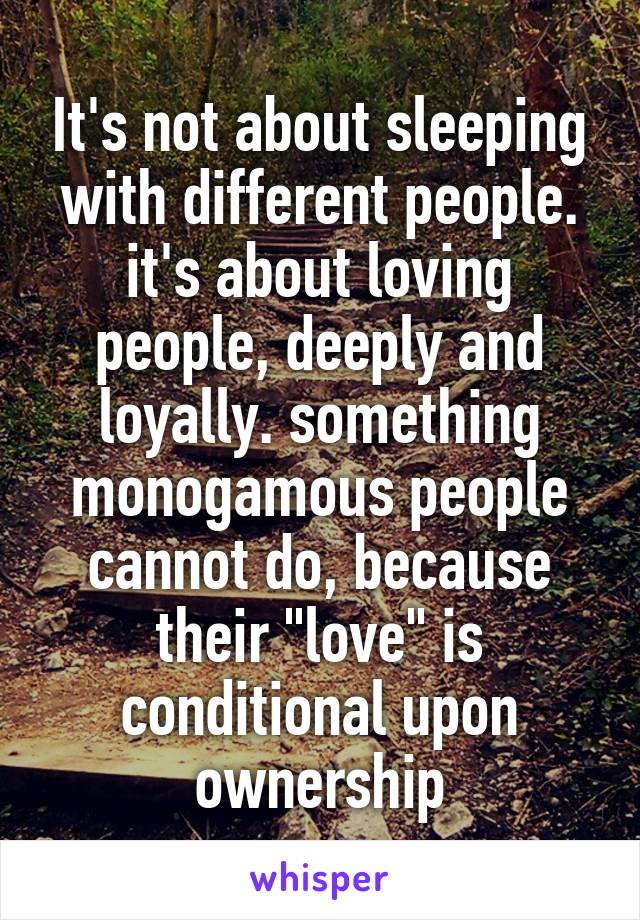 It's not about sleeping with different people. it's about loving people, deeply and loyally. something monogamous people cannot do, because their "love" is conditional upon ownership