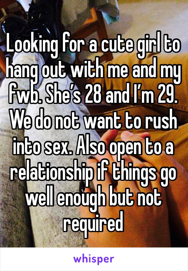 Looking for a cute girl to hang out with me and my fwb. She’s 28 and I’m 29. We do not want to rush into sex. Also open to a relationship if things go well enough but not required 