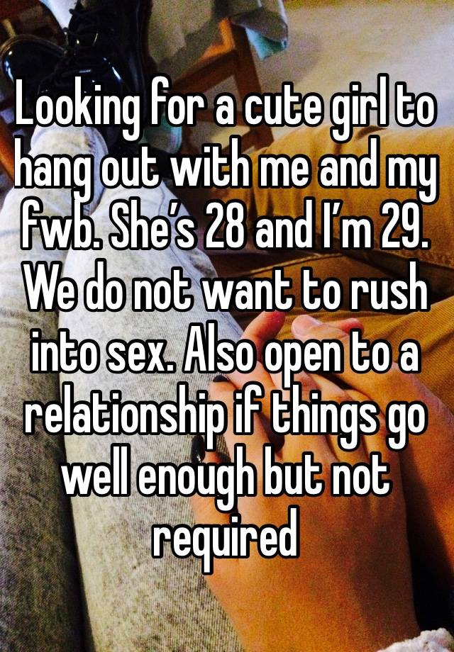 Looking for a cute girl to hang out with me and my fwb. She’s 28 and I’m 29. We do not want to rush into sex. Also open to a relationship if things go well enough but not required 