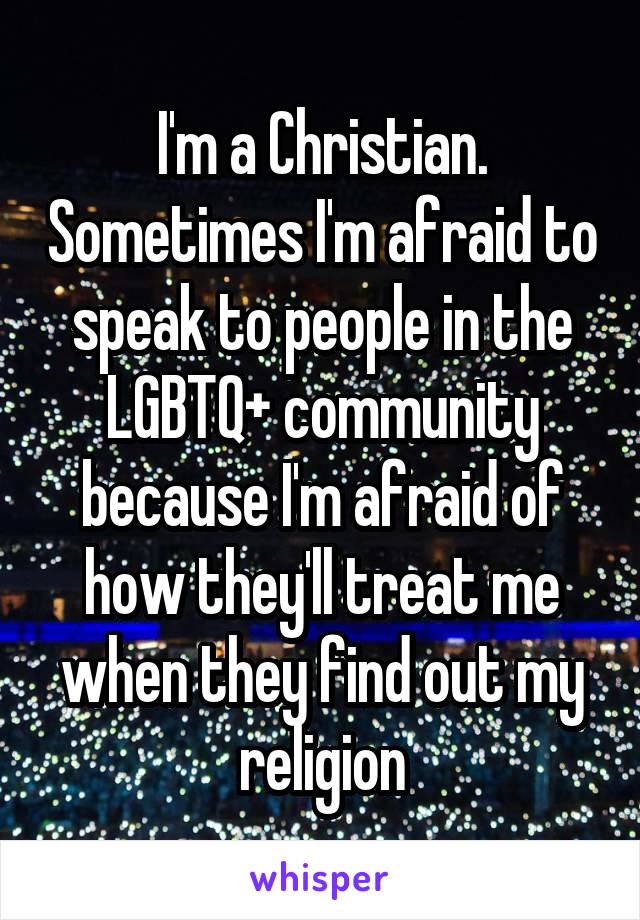 I'm a Christian. Sometimes I'm afraid to speak to people in the LGBTQ+ community because I'm afraid of how they'll treat me when they find out my religion