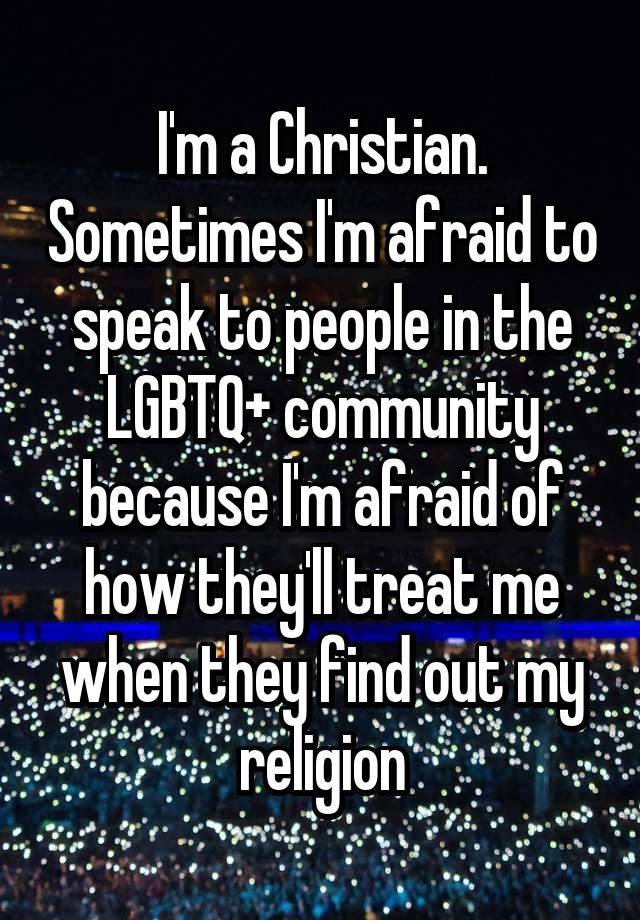 I'm a Christian. Sometimes I'm afraid to speak to people in the LGBTQ+ community because I'm afraid of how they'll treat me when they find out my religion